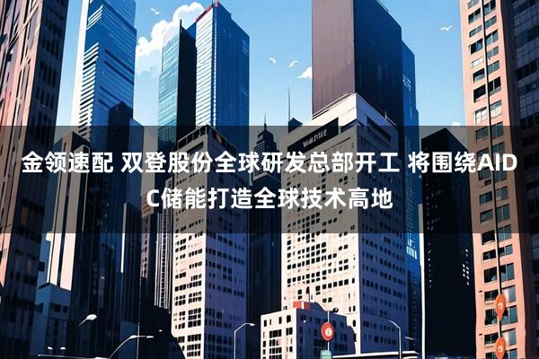 金领速配 双登股份全球研发总部开工 将围绕AIDC储能打造全球技术高地