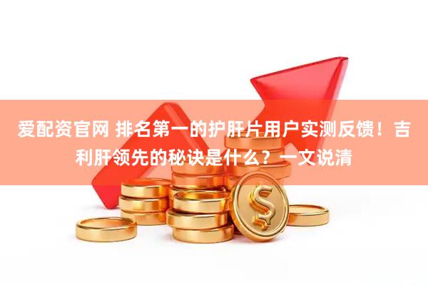 爱配资官网 排名第一的护肝片用户实测反馈！吉利肝领先的秘诀是什么？一文说清