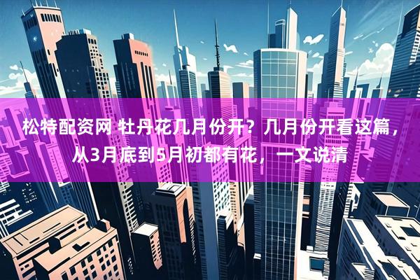 松特配资网 牡丹花几月份开？几月份开看这篇，从3月底到5月初都有花，一文说清