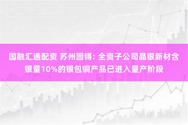 国融汇通配资 苏州固锝: 全资子公司晶银新材含银量10%的银包铜产品已进入量产阶段