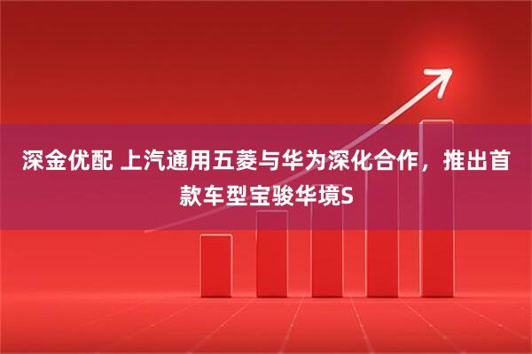 深金优配 上汽通用五菱与华为深化合作，推出首款车型宝骏华境S