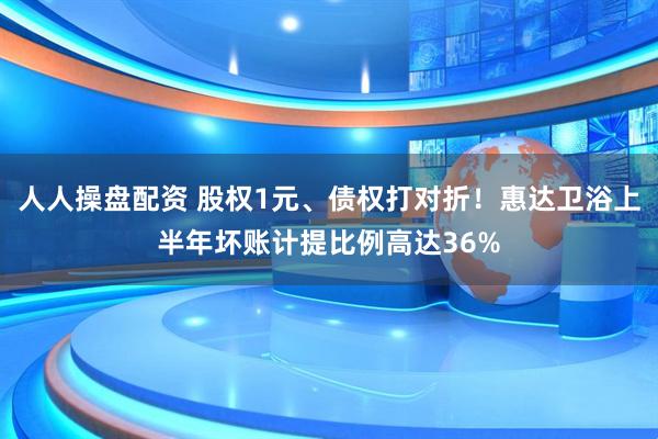 人人操盘配资 股权1元、债权打对折！惠达卫浴上半年坏账计提比例高达36%