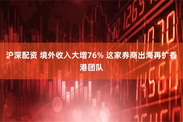 沪深配资 境外收入大增76% 这家券商出海再扩香港团队