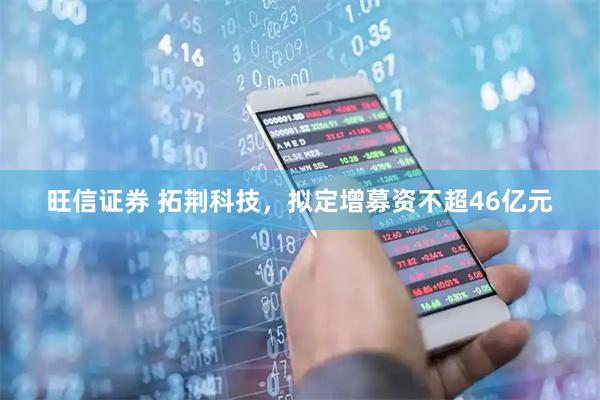 旺信证券 拓荆科技，拟定增募资不超46亿元