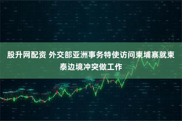 股升网配资 外交部亚洲事务特使访问柬埔寨就柬泰边境冲突做工作