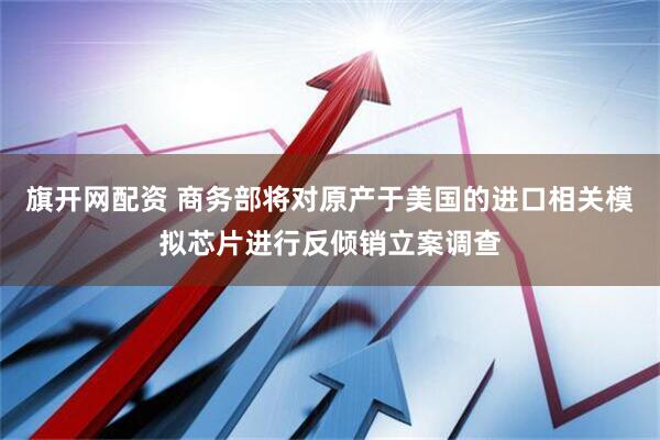 旗开网配资 商务部将对原产于美国的进口相关模拟芯片进行反倾销立案调查