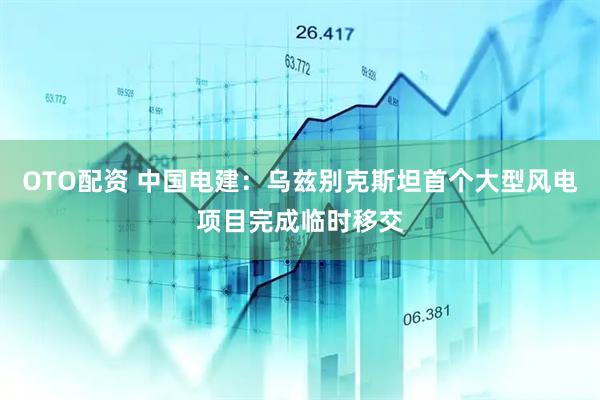 OTO配资 中国电建：乌兹别克斯坦首个大型风电项目完成临时移交