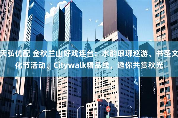 天弘优配 金秋兰山好戏连台：水韵琅琊巡游、书圣文化节活动、Citywalk精品线，邀你共赏秋光