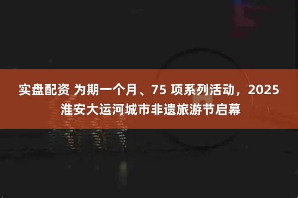 实盘配资 为期一个月、75 项系列活动，2025 淮安大运河城市非遗旅游节启幕