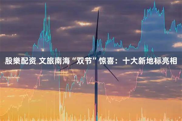 股樂配资 文旅南海“双节”惊喜：十大新地标亮相