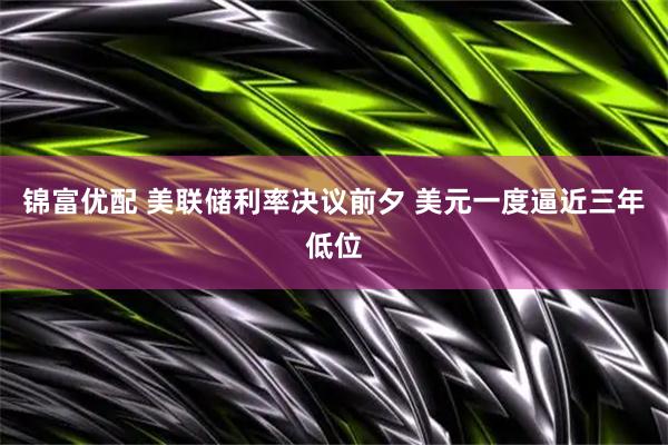 锦富优配 美联储利率决议前夕 美元一度逼近三年低位