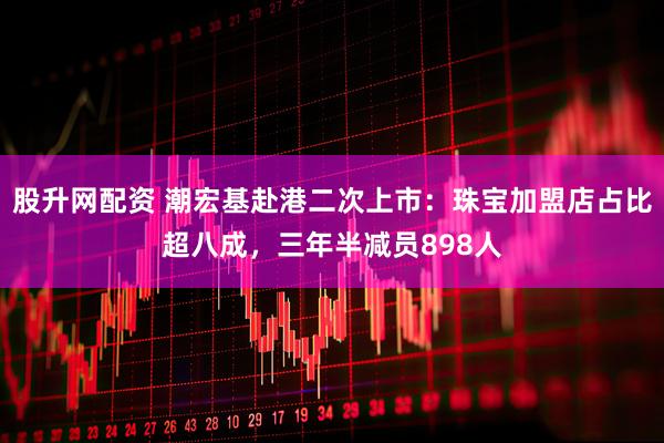 股升网配资 潮宏基赴港二次上市：珠宝加盟店占比超八成，三年半减员898人