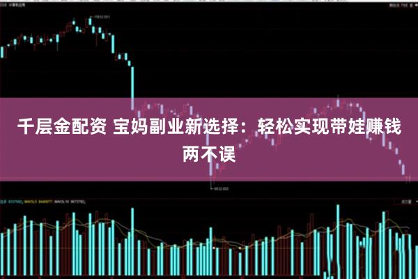 千层金配资 宝妈副业新选择：轻松实现带娃赚钱两不误