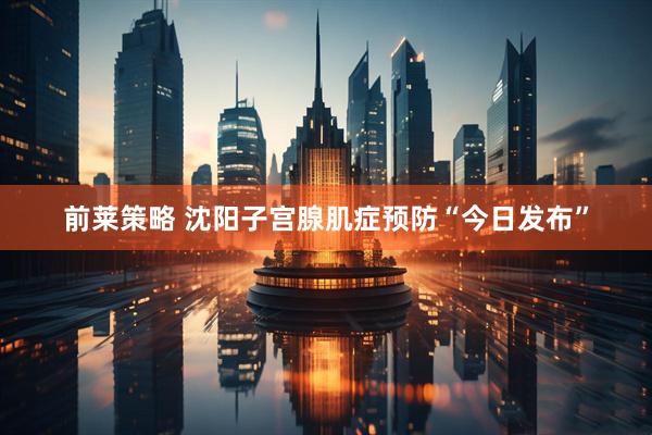 前莱策略 沈阳子宫腺肌症预防“今日发布”