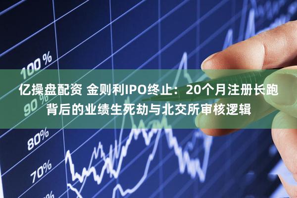 亿操盘配资 金则利IPO终止：20个月注册长跑背后的业绩生死劫与北交所审核逻辑