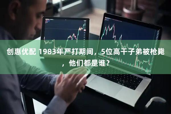 创惠优配 1983年严打期间，5位高干子弟被枪毙，他们都是谁？