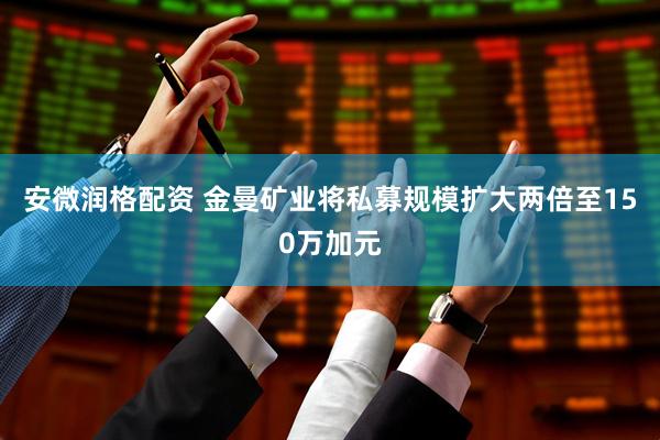 安微润格配资 金曼矿业将私募规模扩大两倍至150万加元