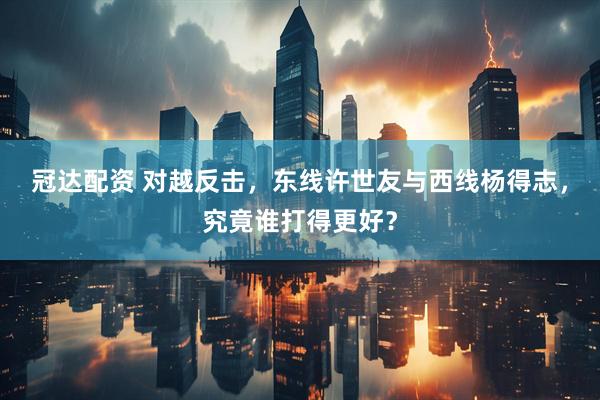冠达配资 对越反击，东线许世友与西线杨得志，究竟谁打得更好？