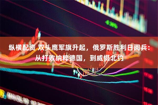 纵横配资 双头鹰军旗升起，俄罗斯胜利日阅兵：从打败纳粹德国，到威慑北约