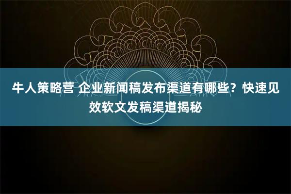 牛人策略营 企业新闻稿发布渠道有哪些？快速见效软文发稿渠道揭秘
