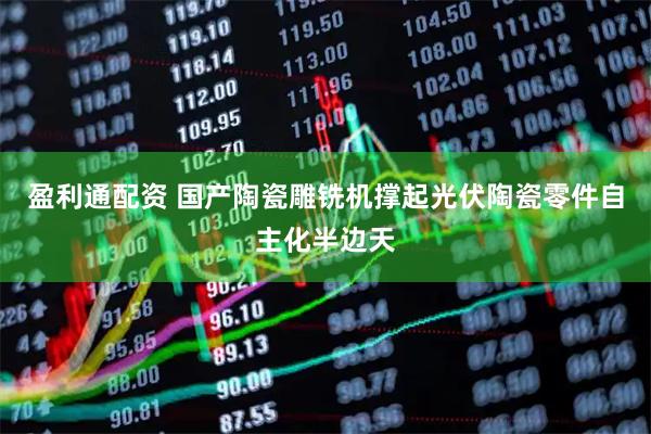 盈利通配资 国产陶瓷雕铣机撑起光伏陶瓷零件自主化半边天
