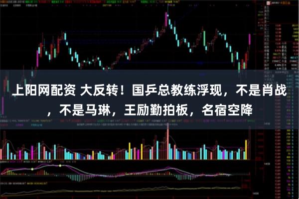 上阳网配资 大反转！国乒总教练浮现，不是肖战，不是马琳，王励勤拍板，名宿空降