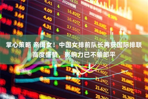 掌心策略 亲闺女！中国女排前队长再获国际排联高度盛赞，影响力已不输郎平