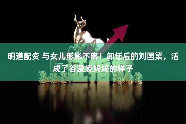 明道配资 与女儿形影不离！卸任后的刘国梁，活成了谷爱凌妈妈的样子