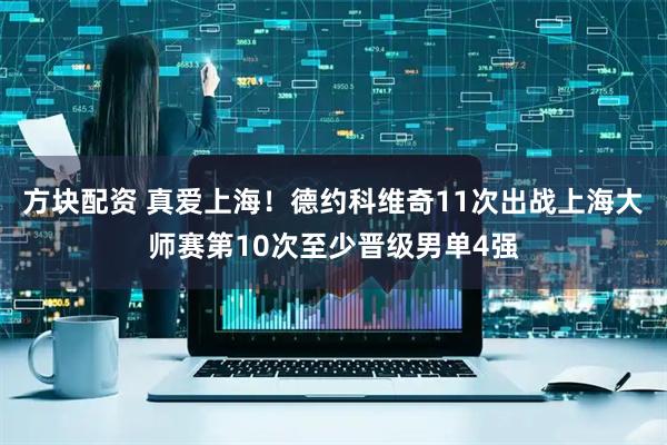 方块配资 真爱上海！德约科维奇11次出战上海大师赛第10次至少晋级男单4强