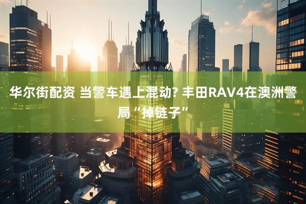 华尔街配资 当警车遇上混动? 丰田RAV4在澳洲警局“掉链子”