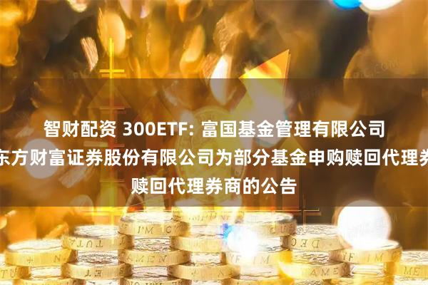 智财配资 300ETF: 富国基金管理有限公司关于新增东方财富证券股份有限公司为部分基金申购赎回代理券商的公告