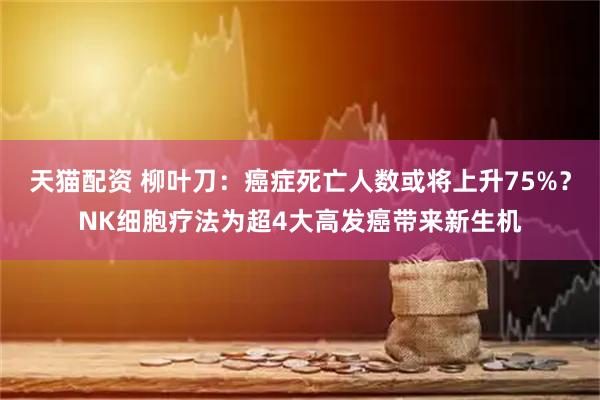 天猫配资 柳叶刀：癌症死亡人数或将上升75%？NK细胞疗法为超4大高发癌带来新生机