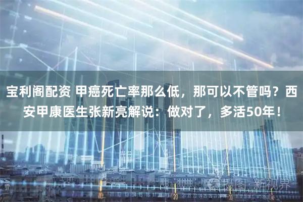 宝利阁配资 甲癌死亡率那么低，那可以不管吗？西安甲康医生张新亮解说：做对了，多活50年！