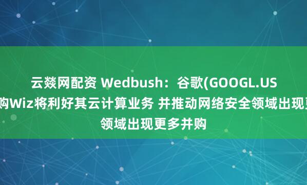 云燚网配资 Wedbush：谷歌(GOOGL.US)成功收购Wiz将利好其云计算业务 并推动网络安全领域出现更多并购