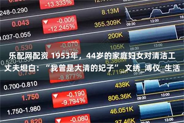 乐配网配资 1953年，44岁的家庭妇女对清洁工丈夫坦白：“我曾是大清的妃子”_文绣_溥仪_生活