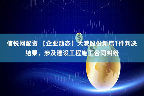 信悦网配资 【企业动态】大港股份新增1件判决结果，涉及建设工程施工合同纠纷