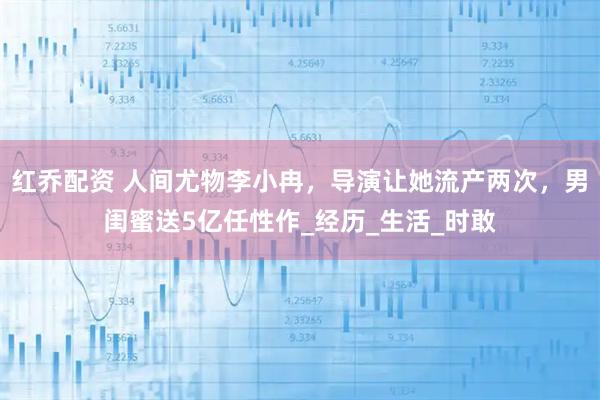 红乔配资 人间尤物李小冉，导演让她流产两次，男闺蜜送5亿任性作_经历_生活_时敢