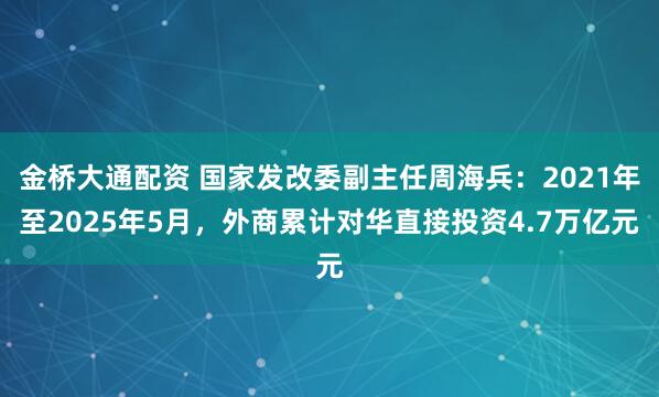 金桥大通配资 国家发改委副主任周海兵：2021年至2025年5月，外商累计对华直接投资4.7万亿元