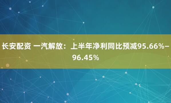 长安配资 一汽解放：上半年净利同比预减95.66%—96.45%