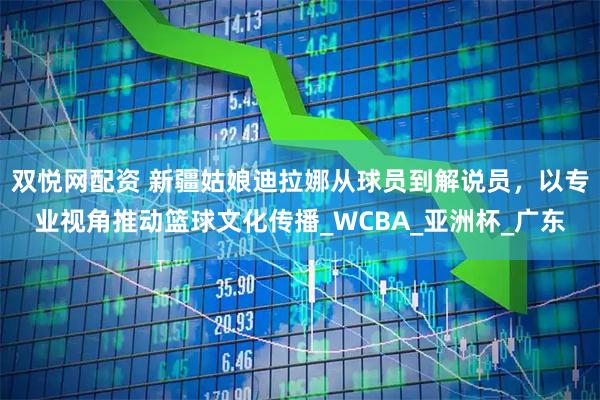 双悦网配资 新疆姑娘迪拉娜从球员到解说员，以专业视角推动篮球文化传播_WCBA_亚洲杯_广东