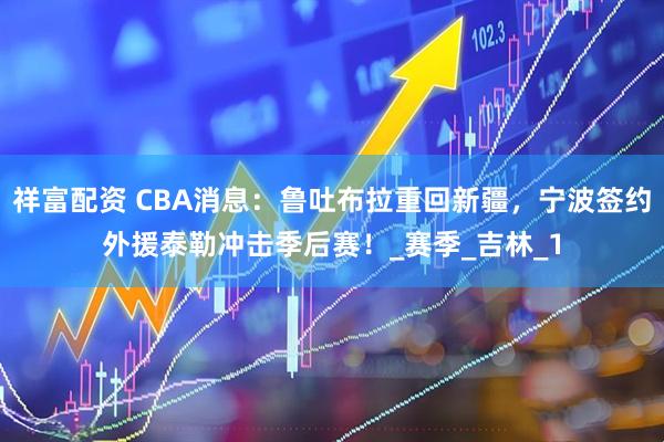 祥富配资 CBA消息：鲁吐布拉重回新疆，宁波签约外援泰勒冲击季后赛！_赛季_吉林_1