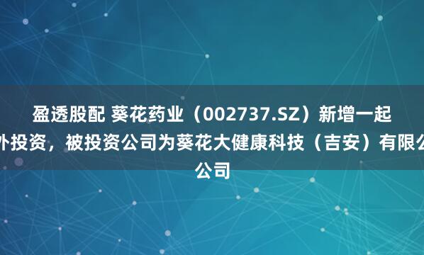 盈透股配 葵花药业（002737.SZ）新增一起对外投资，被投资公司为葵花大健康科技（吉安）有限公司