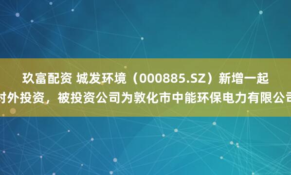 玖富配资 城发环境（000885.SZ）新增一起对外投资，被投资公司为敦化市中能环保电力有限公司
