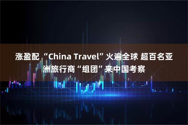 涨盈配 “China Travel”火遍全球 超百名亚洲旅行商“组团”来中国考察