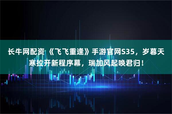 长牛网配资 《飞飞重逢》手游官网S35,岁暮天寒拉开新程序幕,瑞加风起唤君归!