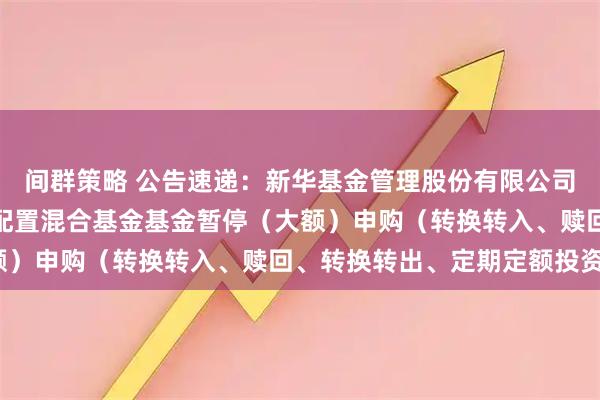 间群策略 公告速递：新华基金管理股份有限公司新华外延增长主题灵活配置混合基金基金暂停（大额）申购（转换转入、赎回、转换转出、定期定额投资）