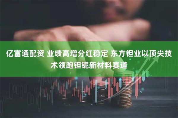 亿富通配资 业绩高增分红稳定 东方钽业以顶尖技术领跑钽铌新材料赛道