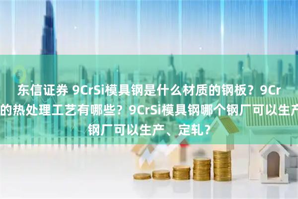 东信证券 9CrSi模具钢是什么材质的钢板?9CrSi模具钢的热处理工艺有哪些?9CrSi模具钢哪个钢厂可以生产、定轧?