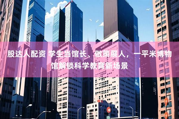 股达人配资 学生当馆长、做策展人，一平米博物馆解锁科学教育新场景