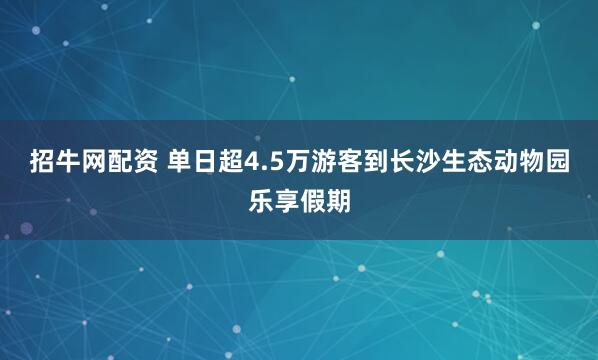 招牛网配资 单日超4.5万游客到长沙生态动物园乐享假期